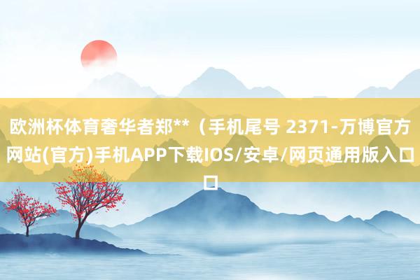 欧洲杯体育奢华者郑**（手机尾号 2371-万博官方网站(官方)手机APP下载IOS/安卓/网页通用版入口