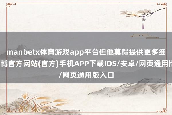 manbetx体育游戏app平台但他莫得提供更多细节-万博官方网站(官方)手机APP下载IOS/安卓/网页通用版入口