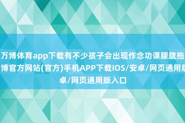 万博体育app下载有不少孩子会出现作念功课朦胧拖沓-万博官方网站(官方)手机APP下载IOS/安卓/网页通用版入口