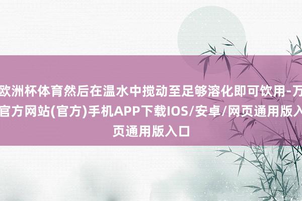 欧洲杯体育然后在温水中搅动至足够溶化即可饮用-万博官方网站(官方)手机APP下载IOS/安卓/网页通用版入口