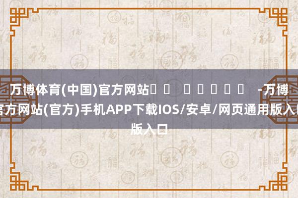 万博体育(中国)官方网站		  					  -万博官方网站(官方)手机APP下载IOS/安卓/网页通用版入口