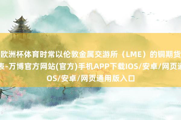 欧洲杯体育时常以伦敦金属交游所（LME）的铜期货合约为代表-万博官方网站(官方)手机APP下载IOS/安卓/网页通用版入口