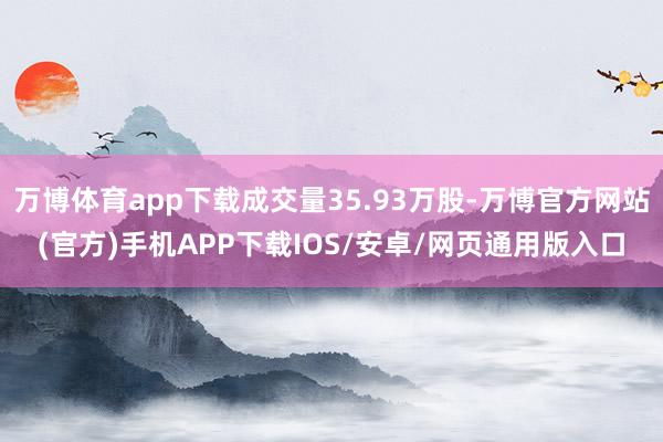 万博体育app下载成交量35.93万股-万博官方网站(官方)手机APP下载IOS/安卓/网页通用版入口