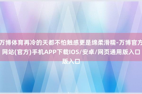 万博体育再冷的天都不怕触感更是绵柔滑糯-万博官方网站(官方)手机APP下载IOS/安卓/网页通用版入口