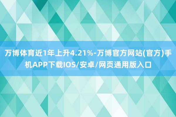 万博体育近1年上升4.21%-万博官方网站(官方)手机APP下载IOS/安卓/网页通用版入口