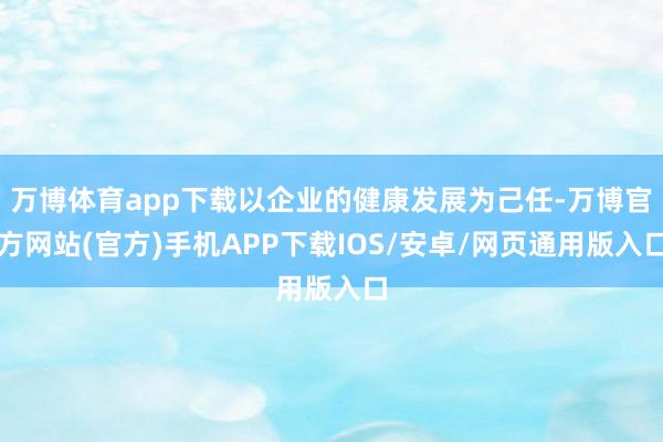 万博体育app下载以企业的健康发展为己任-万博官方网站(官方)手机APP下载IOS/安卓/网页通用版入口