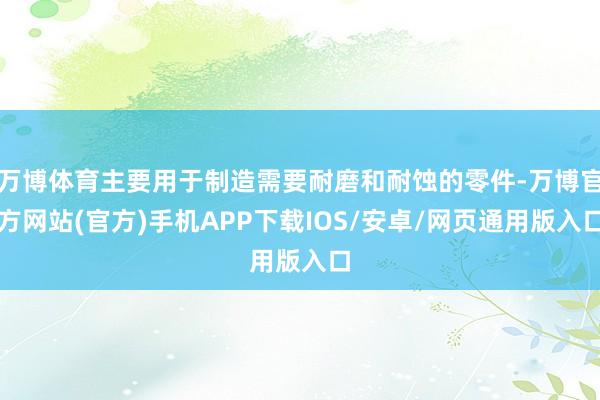 万博体育主要用于制造需要耐磨和耐蚀的零件-万博官方网站(官方)手机APP下载IOS/安卓/网页通用版入口