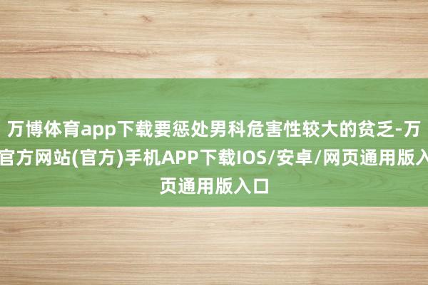 万博体育app下载要惩处男科危害性较大的贫乏-万博官方网站(官方)手机APP下载IOS/安卓/网页通用版入口