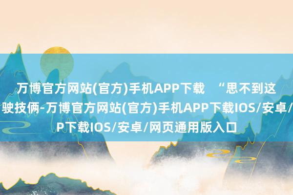 万博官方网站(官方)手机APP下载   “思不到这个无东说念主驾驶技俩-万博官方网站(官方)手机APP下载IOS/安卓/网页通用版入口