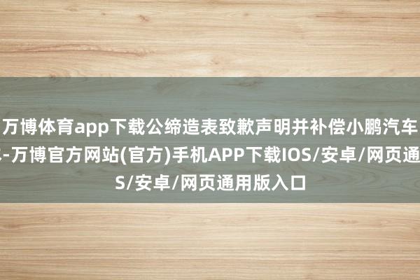 万博体育app下载公缔造表致歉声明并补偿小鹏汽车经济赔本-万博官方网站(官方)手机APP下载IOS/安卓/网页通用版入口