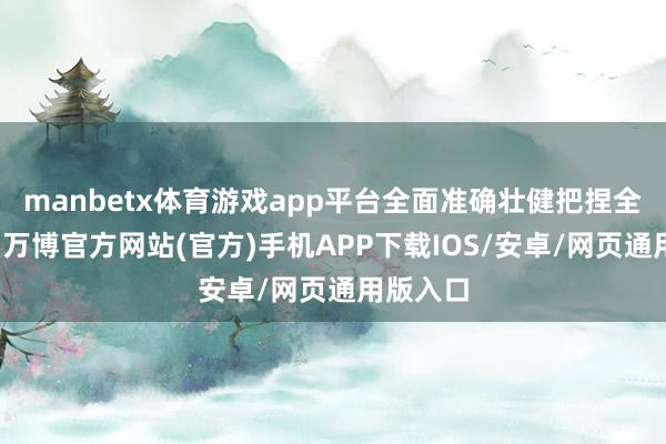 manbetx体育游戏app平台全面准确壮健把捏全会精神-万博官方网站(官方)手机APP下载IOS/安卓/网页通用版入口