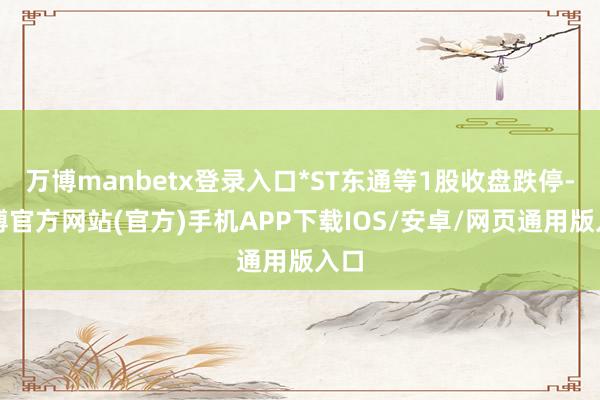 万博manbetx登录入口*ST东通等1股收盘跌停-万博官方网站(官方)手机APP下载IOS/安卓/网页通用版入口