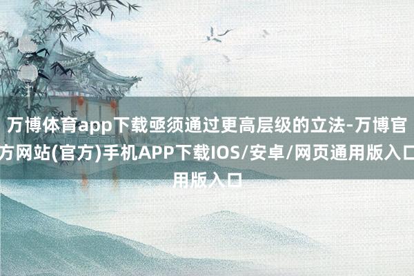 万博体育app下载亟须通过更高层级的立法-万博官方网站(官方)手机APP下载IOS/安卓/网页通用版入口
