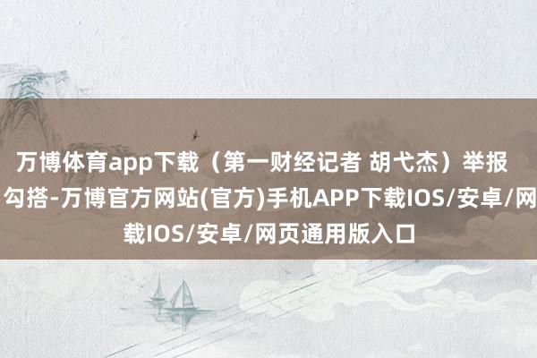 万博体育app下载(第一财经记者 胡弋杰)举报 第一财经告白勾搭-万博官方网站(官方)手机APP下载IOS/安卓/网页通用版入口