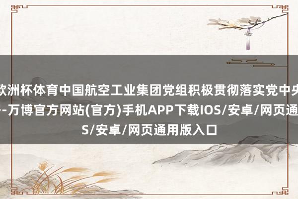 欧洲杯体育中国航空工业集团党组积极贯彻落实党中央决议部署-万博官方网站(官方)手机APP下载IOS/安卓/网页通用版入口