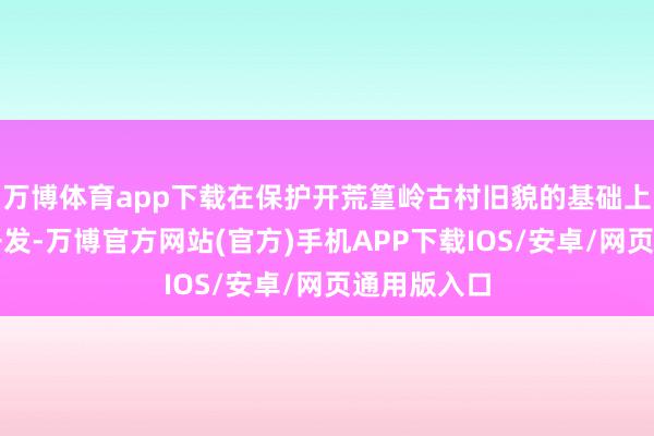 万博体育app下载在保护开荒篁岭古村旧貌的基础上进行旅游开发-万博官方网站(官方)手机APP下载IOS/安卓/网页通用版入口