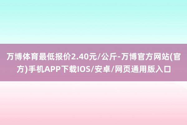 万博体育最低报价2.40元/公斤-万博官方网站(官方)手机APP下载IOS/安卓/网页通用版入口