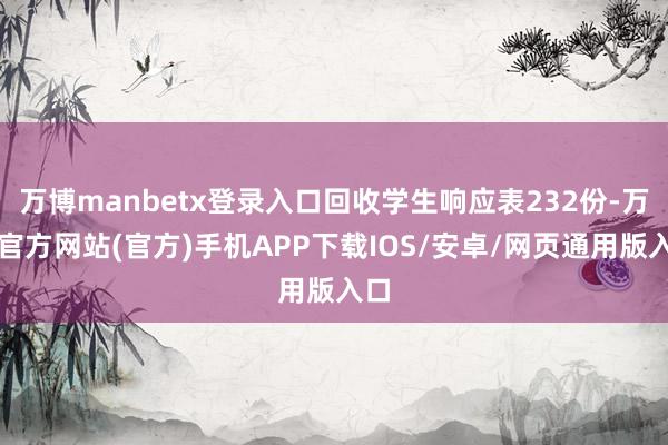 万博manbetx登录入口回收学生响应表232份-万博官方网站(官方)手机APP下载IOS/安卓/网页通用版入口