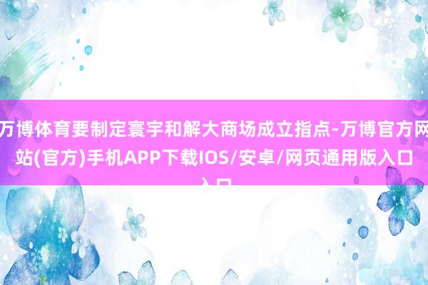 万博体育要制定寰宇和解大商场成立指点-万博官方网站(官方)手机APP下载IOS/安卓/网页通用版入口