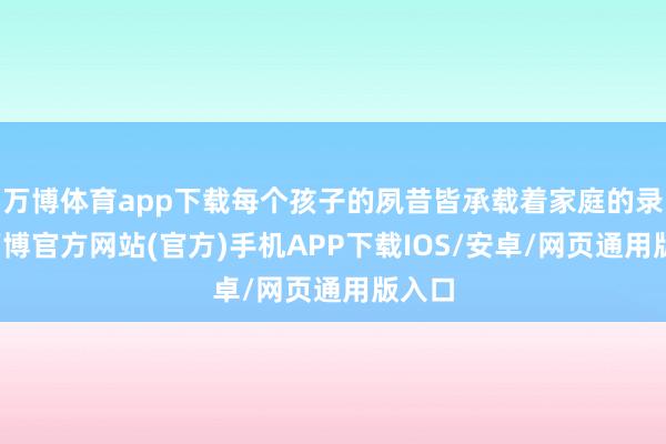 万博体育app下载每个孩子的夙昔皆承载着家庭的录用-万博官方网站(官方)手机APP下载IOS/安卓/网页通用版入口