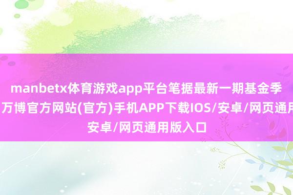 manbetx体育游戏app平台笔据最新一期基金季报清晰-万博官方网站(官方)手机APP下载IOS/安卓/网页通用版入口
