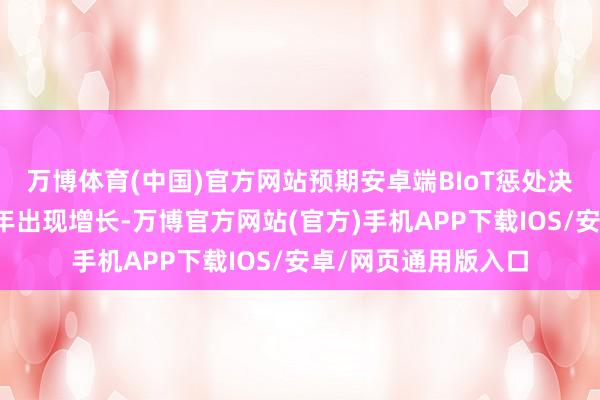 万博体育(中国)官方网站预期安卓端BIoT惩处决策商场将于改日五年出现增长-万博官方网站(官方)手机APP下载IOS/安卓/网页通用版入口