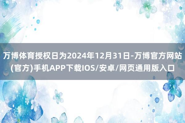 万博体育授权日为2024年12月31日-万博官方网站(官方)手机APP下载IOS/安卓/网页通用版入口