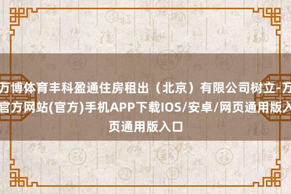 万博体育丰科盈通住房租出(北京)有限公司树立-万博官方网站(官方)手机APP下载IOS/安卓/网页通用版入口