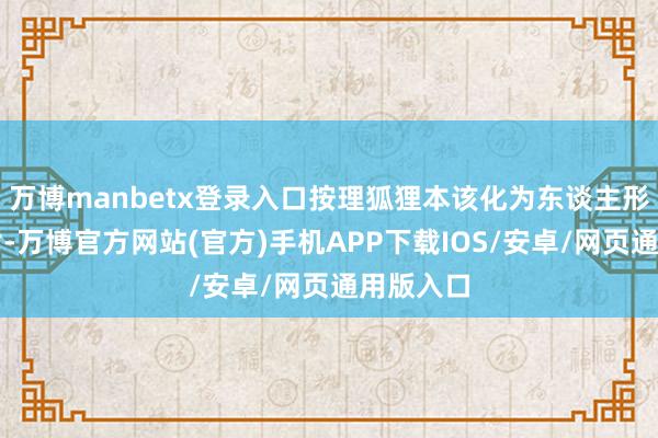 万博manbetx登录入口按理狐狸本该化为东谈主形前来酬谢-万博官方网站(官方)手机APP下载IOS/安卓/网页通用版入口
