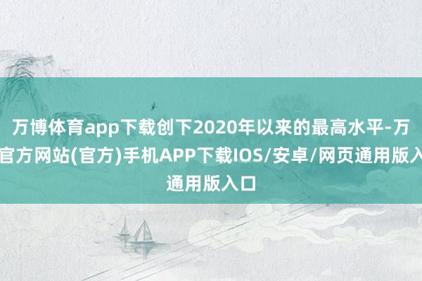 万博体育app下载创下2020年以来的最高水平-万博官方网站(官方)手机APP下载IOS/安卓/网页通用版入口